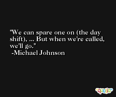We can spare one on (the day shift), ... But when we're called, we'll go. -Michael Johnson