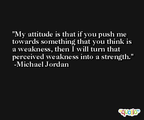 My attitude is that if you push me towards something that you think is a weakness, then I will turn that perceived weakness into a strength. -Michael Jordan