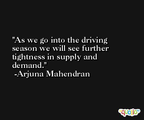 As we go into the driving season we will see further tightness in supply and demand. -Arjuna Mahendran