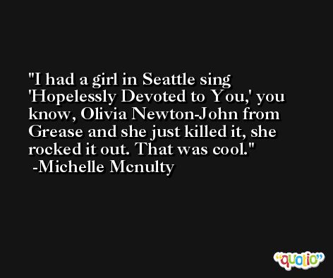 I had a girl in Seattle sing 'Hopelessly Devoted to You,' you know, Olivia Newton-John from Grease and she just killed it, she rocked it out. That was cool. -Michelle Mcnulty