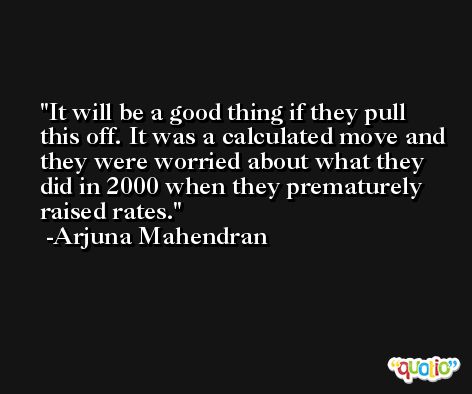 It will be a good thing if they pull this off. It was a calculated move and they were worried about what they did in 2000 when they prematurely raised rates. -Arjuna Mahendran