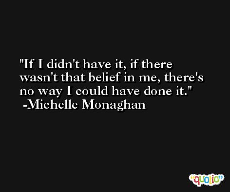 If I didn't have it, if there wasn't that belief in me, there's no way I could have done it. -Michelle Monaghan