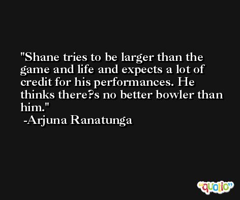 Shane tries to be larger than the game and life and expects a lot of credit for his performances. He thinks there?s no better bowler than him. -Arjuna Ranatunga
