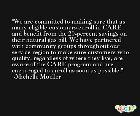 We are committed to making sure that as many eligible customers enroll in CARE and benefit from the 20-percent savings on their natural gas bill. We have partnered with community groups throughout our service region to make sure customers who qualify, regardless of where they live, are aware of the CARE program and are encouraged to enroll as soon as possible. -Michelle Mueller