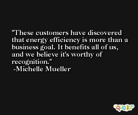 These customers have discovered that energy efficiency is more than a business goal. It benefits all of us, and we believe it's worthy of recognition. -Michelle Mueller