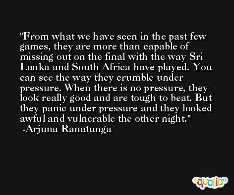From what we have seen in the past few games, they are more than capable of missing out on the final with the way Sri Lanka and South Africa have played. You can see the way they crumble under pressure. When there is no pressure, they look really good and are tough to beat. But they panic under pressure and they looked awful and vulnerable the other night. -Arjuna Ranatunga
