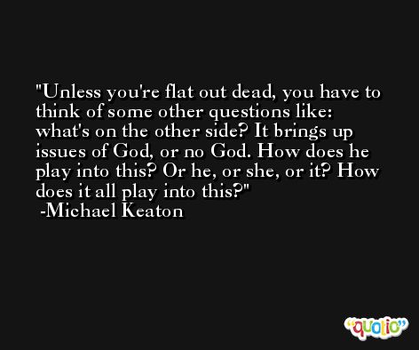 Unless you're flat out dead, you have to think of some other questions like: what's on the other side? It brings up issues of God, or no God. How does he play into this? Or he, or she, or it? How does it all play into this? -Michael Keaton