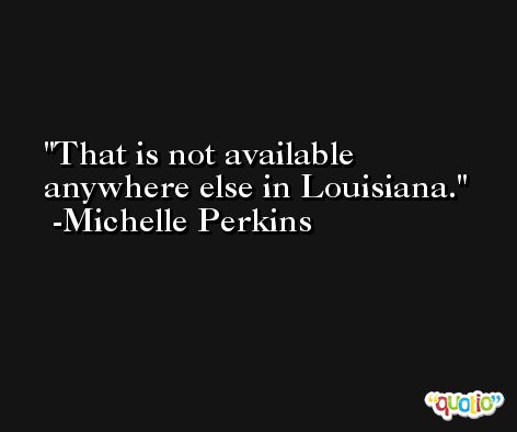 That is not available anywhere else in Louisiana. -Michelle Perkins