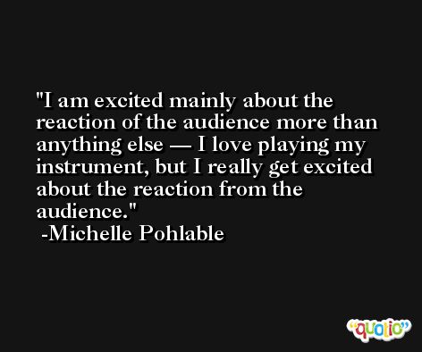 I am excited mainly about the reaction of the audience more than anything else — I love playing my instrument, but I really get excited about the reaction from the audience. -Michelle Pohlable