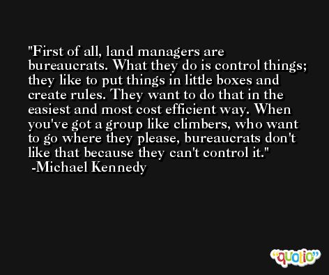First of all, land managers are bureaucrats. What they do is control things; they like to put things in little boxes and create rules. They want to do that in the easiest and most cost efficient way. When you've got a group like climbers, who want to go where they please, bureaucrats don't like that because they can't control it. -Michael Kennedy