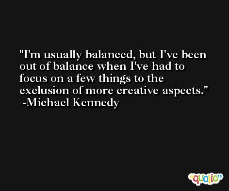 I'm usually balanced, but I've been out of balance when I've had to focus on a few things to the exclusion of more creative aspects. -Michael Kennedy
