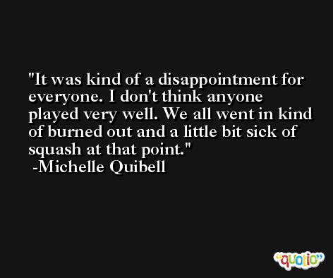 It was kind of a disappointment for everyone. I don't think anyone played very well. We all went in kind of burned out and a little bit sick of squash at that point. -Michelle Quibell
