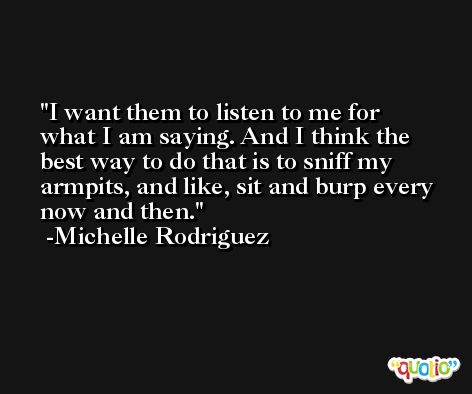 I want them to listen to me for what I am saying. And I think the best way to do that is to sniff my armpits, and like, sit and burp every now and then. -Michelle Rodriguez
