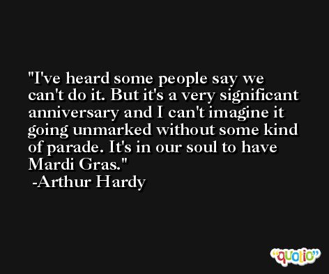 I've heard some people say we can't do it. But it's a very significant anniversary and I can't imagine it going unmarked without some kind of parade. It's in our soul to have Mardi Gras. -Arthur Hardy
