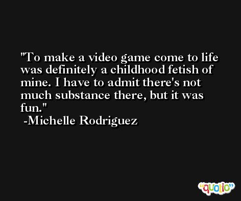 To make a video game come to life was definitely a childhood fetish of mine. I have to admit there's not much substance there, but it was fun. -Michelle Rodriguez