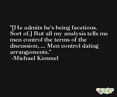 [He admits he's being facetious. Sort of.] But all my analysis tells me men control the terms of the discussion, ... Men control dating arrangements. -Michael Kimmel