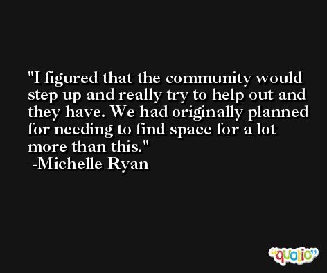 I figured that the community would step up and really try to help out and they have. We had originally planned for needing to find space for a lot more than this. -Michelle Ryan