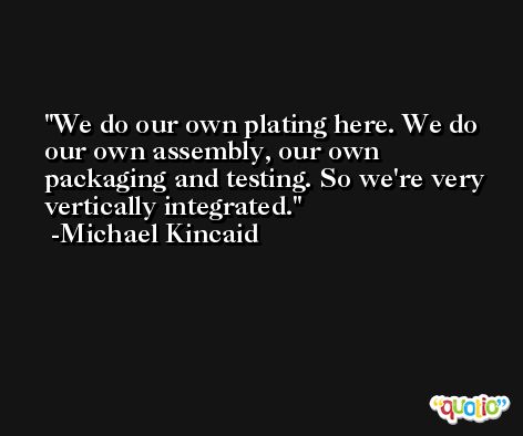 We do our own plating here. We do our own assembly, our own packaging and testing. So we're very vertically integrated. -Michael Kincaid