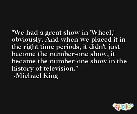 We had a great show in 'Wheel,' obviously. And when we placed it in the right time periods, it didn't just become the number-one show, it became the number-one show in the history of television. -Michael King