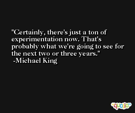 Certainly, there's just a ton of experimentation now. That's probably what we're going to see for the next two or three years. -Michael King