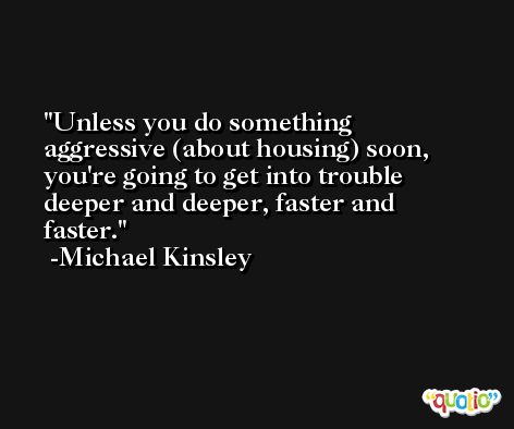 Unless you do something aggressive (about housing) soon, you're going to get into trouble deeper and deeper, faster and faster. -Michael Kinsley