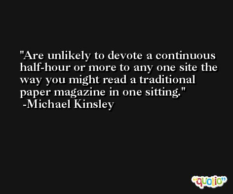 Are unlikely to devote a continuous half-hour or more to any one site the way you might read a traditional paper magazine in one sitting. -Michael Kinsley