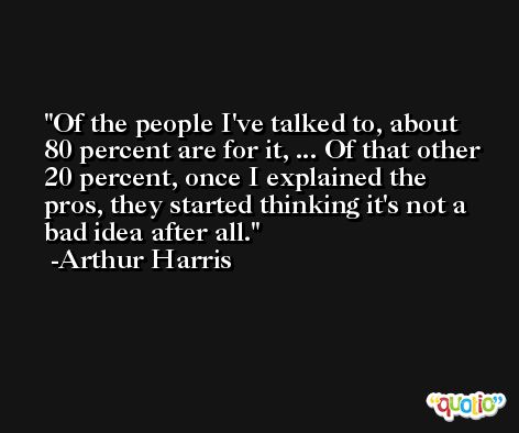Of the people I've talked to, about 80 percent are for it, ... Of that other 20 percent, once I explained the pros, they started thinking it's not a bad idea after all. -Arthur Harris