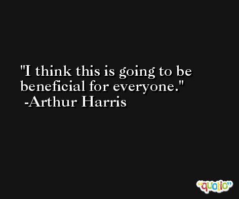 I think this is going to be beneficial for everyone. -Arthur Harris