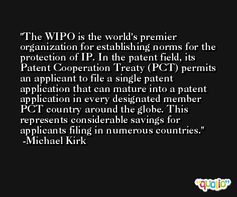 The WIPO is the world's premier organization for establishing norms for the protection of IP. In the patent field, its Patent Cooperation Treaty (PCT) permits an applicant to file a single patent application that can mature into a patent application in every designated member PCT country around the globe. This represents considerable savings for applicants filing in numerous countries. -Michael Kirk