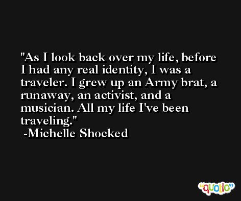 As I look back over my life, before I had any real identity, I was a traveler. I grew up an Army brat, a runaway, an activist, and a musician. All my life I've been traveling. -Michelle Shocked
