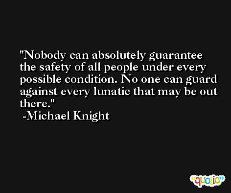 Nobody can absolutely guarantee the safety of all people under every possible condition. No one can guard against every lunatic that may be out there. -Michael Knight