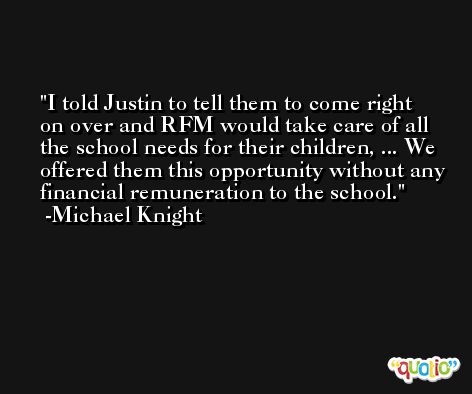 I told Justin to tell them to come right on over and RFM would take care of all the school needs for their children, ... We offered them this opportunity without any financial remuneration to the school. -Michael Knight
