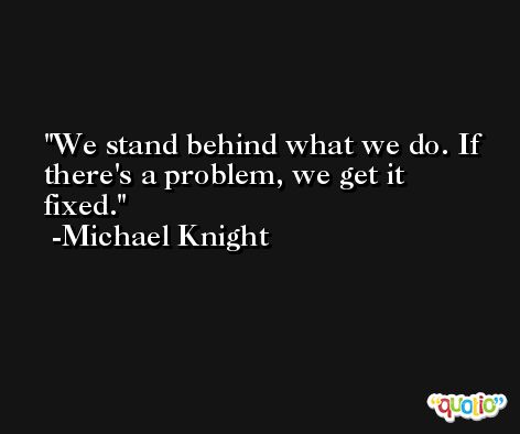 We stand behind what we do. If there's a problem, we get it fixed. -Michael Knight