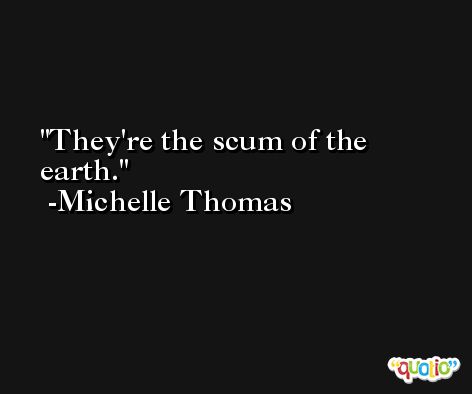 They're the scum of the earth. -Michelle Thomas