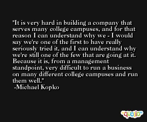 It is very hard in building a company that serves many college campuses, and for that reason I can understand why we - I would say we're one of the first to have really seriously tried it, and I can understand why we're still one of the few that are going at it. Because it is, from a management standpoint, very difficult to run a business on many different college campuses and run them well. -Michael Kopko