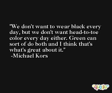 We don't want to wear black every day, but we don't want head-to-toe color every day either. Green can sort of do both and I think that's what's great about it. -Michael Kors