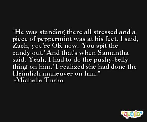 He was standing there all stressed and a piece of peppermint was at his feet. I said, Zach, you're OK now. You spit the candy out.' And that's when Samantha said, Yeah, I had to do the pushy-belly thing on him.' I realized she had done the Heimlich maneuver on him. -Michelle Turba