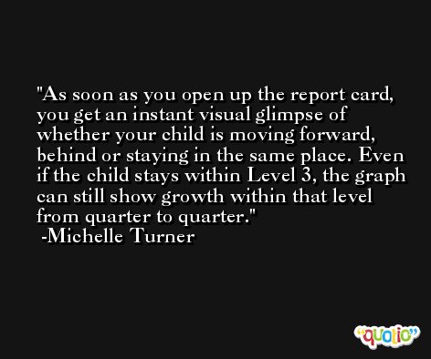 As soon as you open up the report card, you get an instant visual glimpse of whether your child is moving forward, behind or staying in the same place. Even if the child stays within Level 3, the graph can still show growth within that level from quarter to quarter. -Michelle Turner