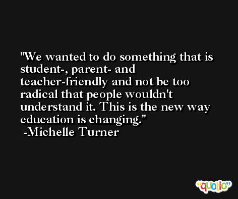 We wanted to do something that is student-, parent- and teacher-friendly and not be too radical that people wouldn't understand it. This is the new way education is changing. -Michelle Turner