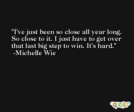 I've just been so close all year long. So close to it. I just have to get over that last big step to win. It's hard. -Michelle Wie