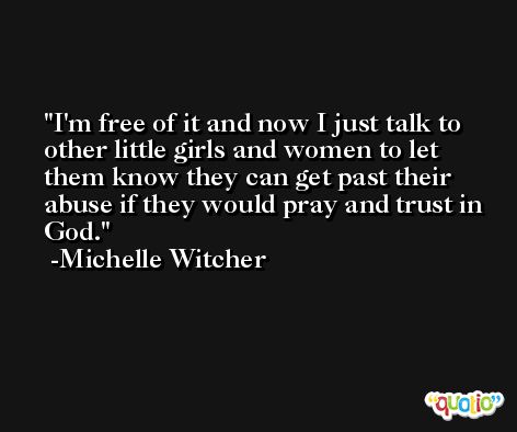 I'm free of it and now I just talk to other little girls and women to let them know they can get past their abuse if they would pray and trust in God. -Michelle Witcher