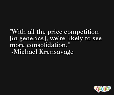With all the price competition [in generics], we're likely to see more consolidation. -Michael Krensavage