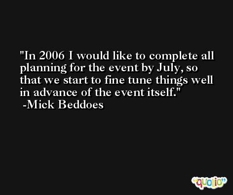 In 2006 I would like to complete all planning for the event by July, so that we start to fine tune things well in advance of the event itself. -Mick Beddoes