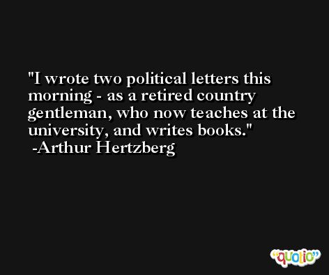 I wrote two political letters this morning - as a retired country gentleman, who now teaches at the university, and writes books. -Arthur Hertzberg