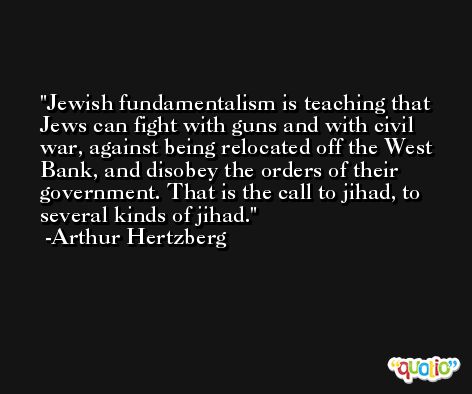 Jewish fundamentalism is teaching that Jews can fight with guns and with civil war, against being relocated off the West Bank, and disobey the orders of their government. That is the call to jihad, to several kinds of jihad. -Arthur Hertzberg