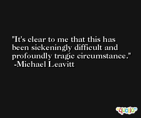 It's clear to me that this has been sickeningly difficult and profoundly tragic circumstance. -Michael Leavitt
