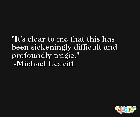 It's clear to me that this has been sickeningly difficult and profoundly tragic. -Michael Leavitt