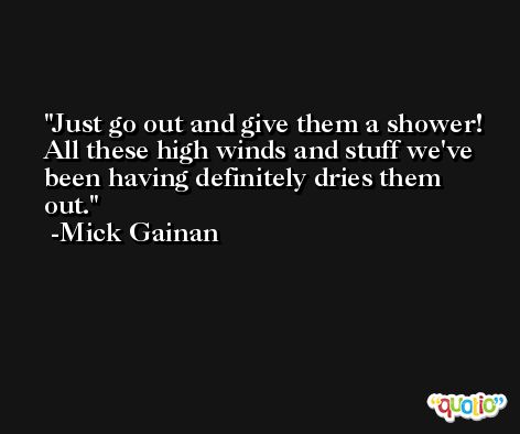 Just go out and give them a shower! All these high winds and stuff we've been having definitely dries them out. -Mick Gainan