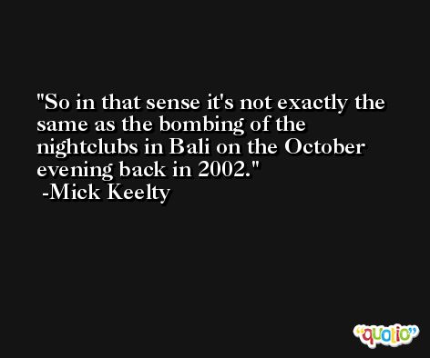 So in that sense it's not exactly the same as the bombing of the nightclubs in Bali on the October evening back in 2002. -Mick Keelty