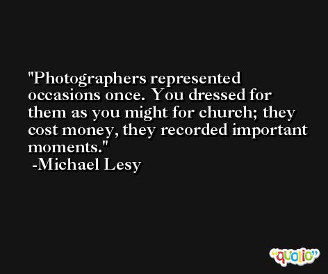 Photographers represented occasions once. You dressed for them as you might for church; they cost money, they recorded important moments. -Michael Lesy